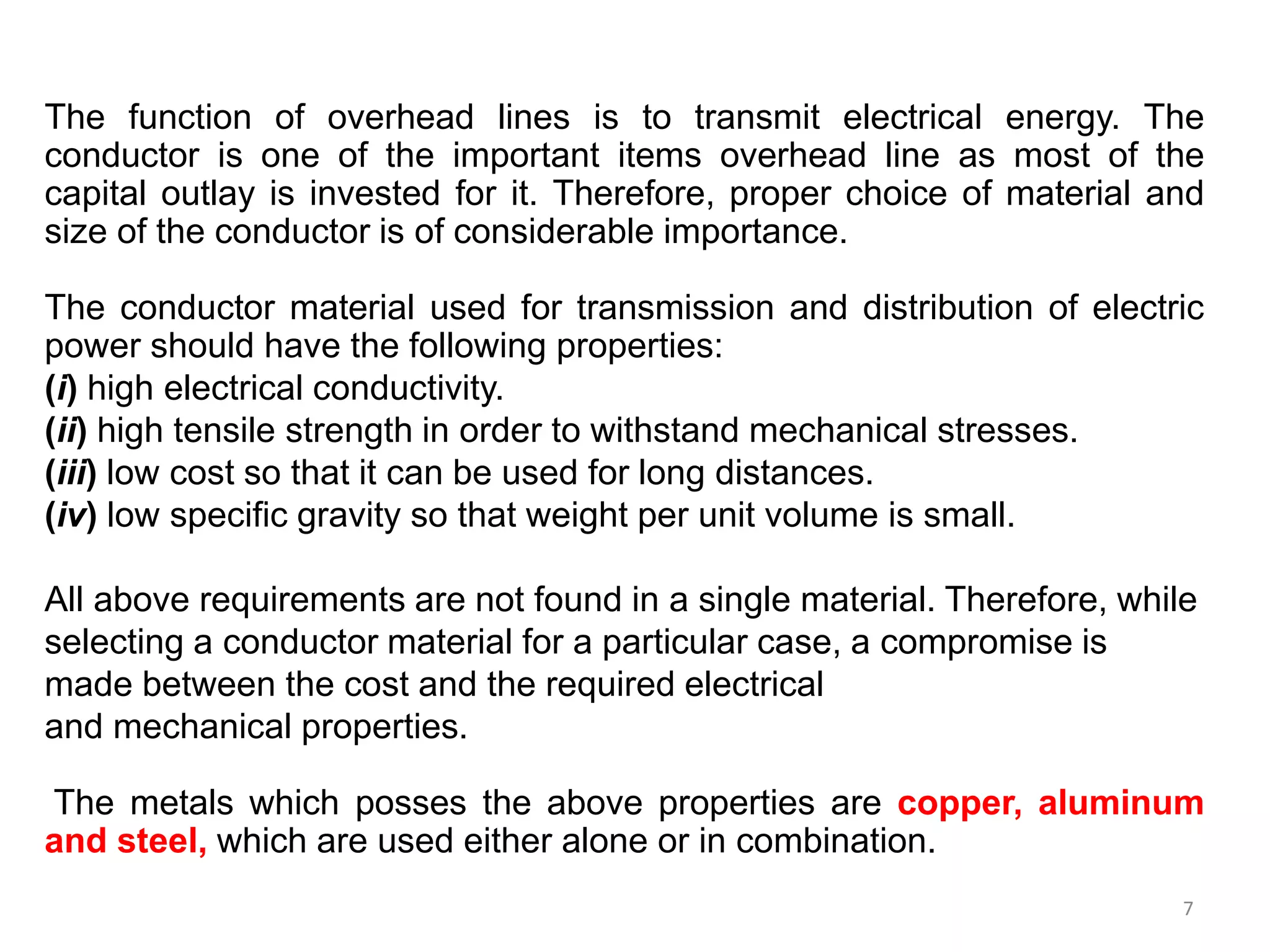 7
The function of overhead lines is to transmit electrical energy. The
conductor is one of the important items overhead line as most of the
capital outlay is invested for it. Therefore, proper choice of material and
size of the conductor is of considerable importance.
The conductor material used for transmission and distribution of electric
power should have the following properties:
(i) high electrical conductivity.
(ii) high tensile strength in order to withstand mechanical stresses.
(iii) low cost so that it can be used for long distances.
(iv) low specific gravity so that weight per unit volume is small.
All above requirements are not found in a single material. Therefore, while
selecting a conductor material for a particular case, a compromise is
made between the cost and the required electrical
and mechanical properties.
The metals which posses the above properties are copper, aluminum
and steel, which are used either alone or in combination.
 