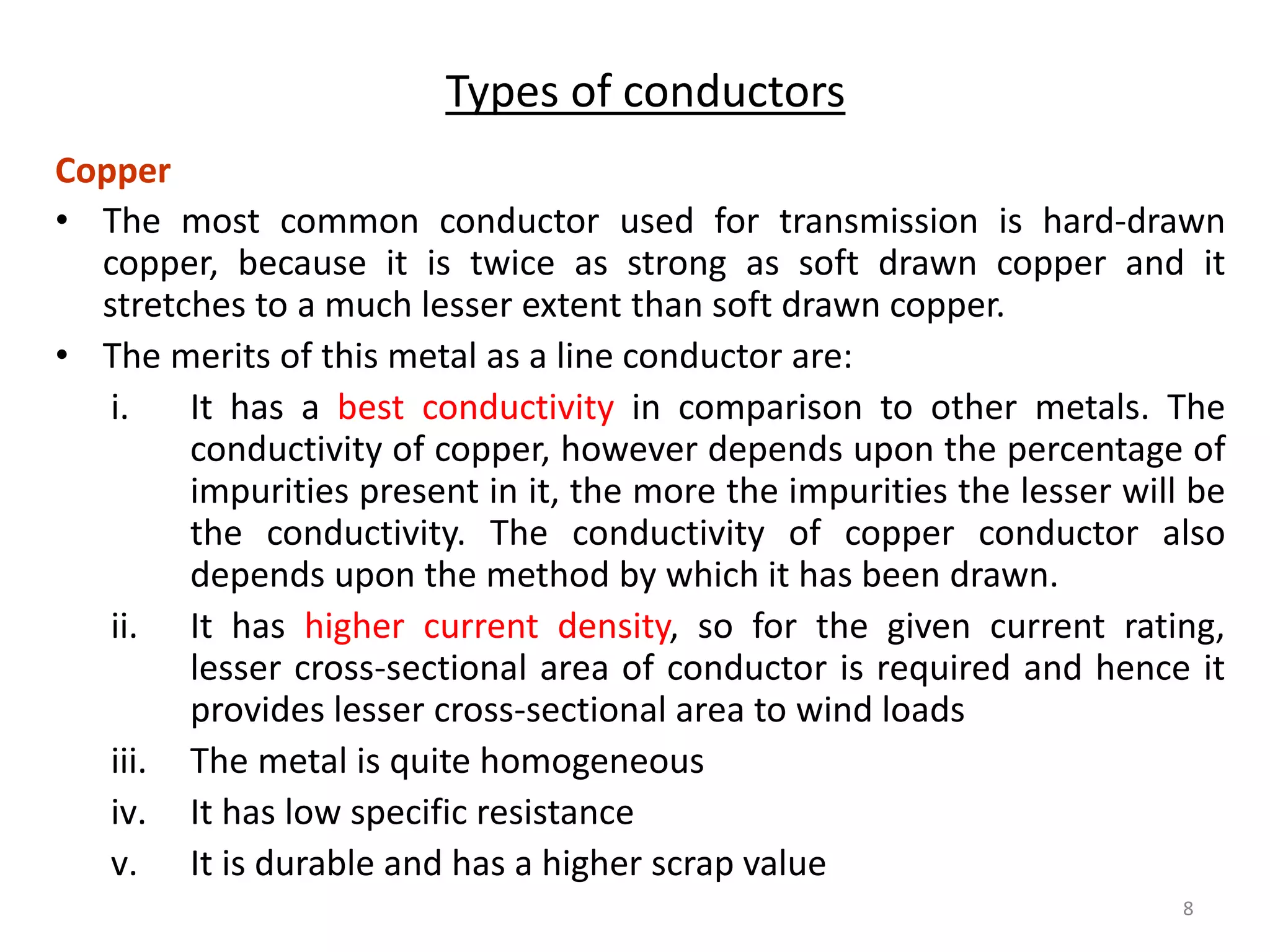 Types of conductors
Copper
• The most common conductor used for transmission is hard-drawn
copper, because it is twice as strong as soft drawn copper and it
stretches to a much lesser extent than soft drawn copper.
• The merits of this metal as a line conductor are:
i. It has a best conductivity in comparison to other metals. The
conductivity of copper, however depends upon the percentage of
impurities present in it, the more the impurities the lesser will be
the conductivity. The conductivity of copper conductor also
depends upon the method by which it has been drawn.
ii. It has higher current density, so for the given current rating,
lesser cross-sectional area of conductor is required and hence it
provides lesser cross-sectional area to wind loads
iii. The metal is quite homogeneous
iv. It has low specific resistance
v. It is durable and has a higher scrap value
8
 
