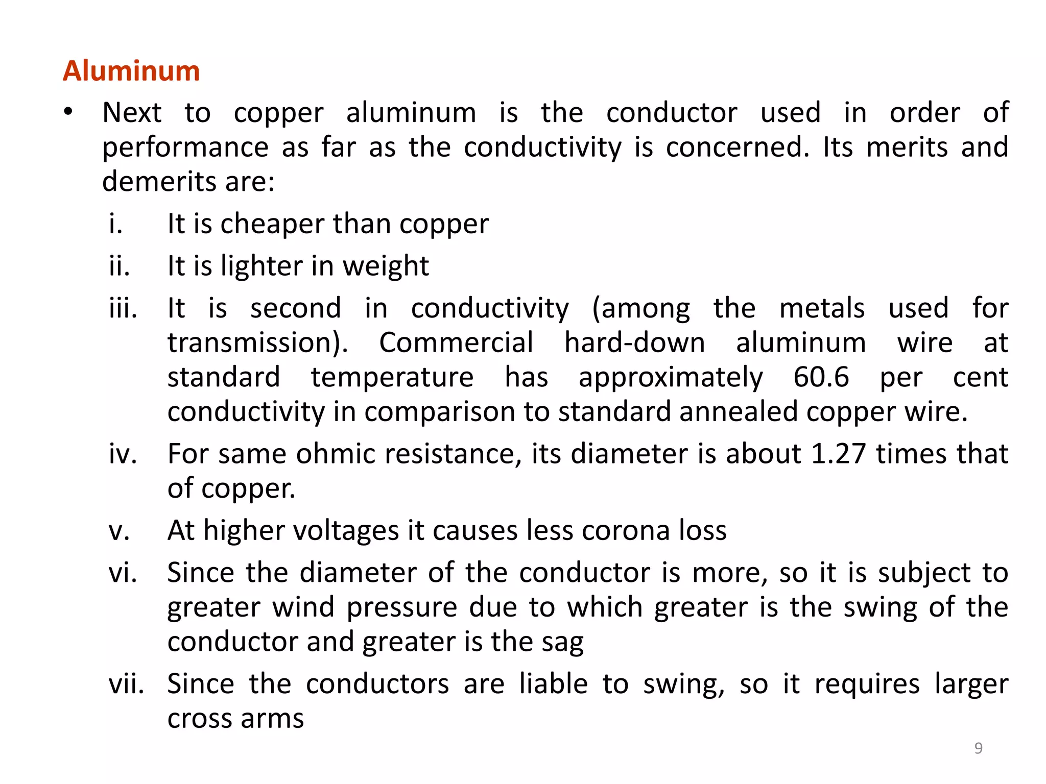 Aluminum
• Next to copper aluminum is the conductor used in order of
performance as far as the conductivity is concerned. Its merits and
demerits are:
i. It is cheaper than copper
ii. It is lighter in weight
iii. It is second in conductivity (among the metals used for
transmission). Commercial hard-down aluminum wire at
standard temperature has approximately 60.6 per cent
conductivity in comparison to standard annealed copper wire.
iv. For same ohmic resistance, its diameter is about 1.27 times that
of copper.
v. At higher voltages it causes less corona loss
vi. Since the diameter of the conductor is more, so it is subject to
greater wind pressure due to which greater is the swing of the
conductor and greater is the sag
vii. Since the conductors are liable to swing, so it requires larger
cross arms
9
 
