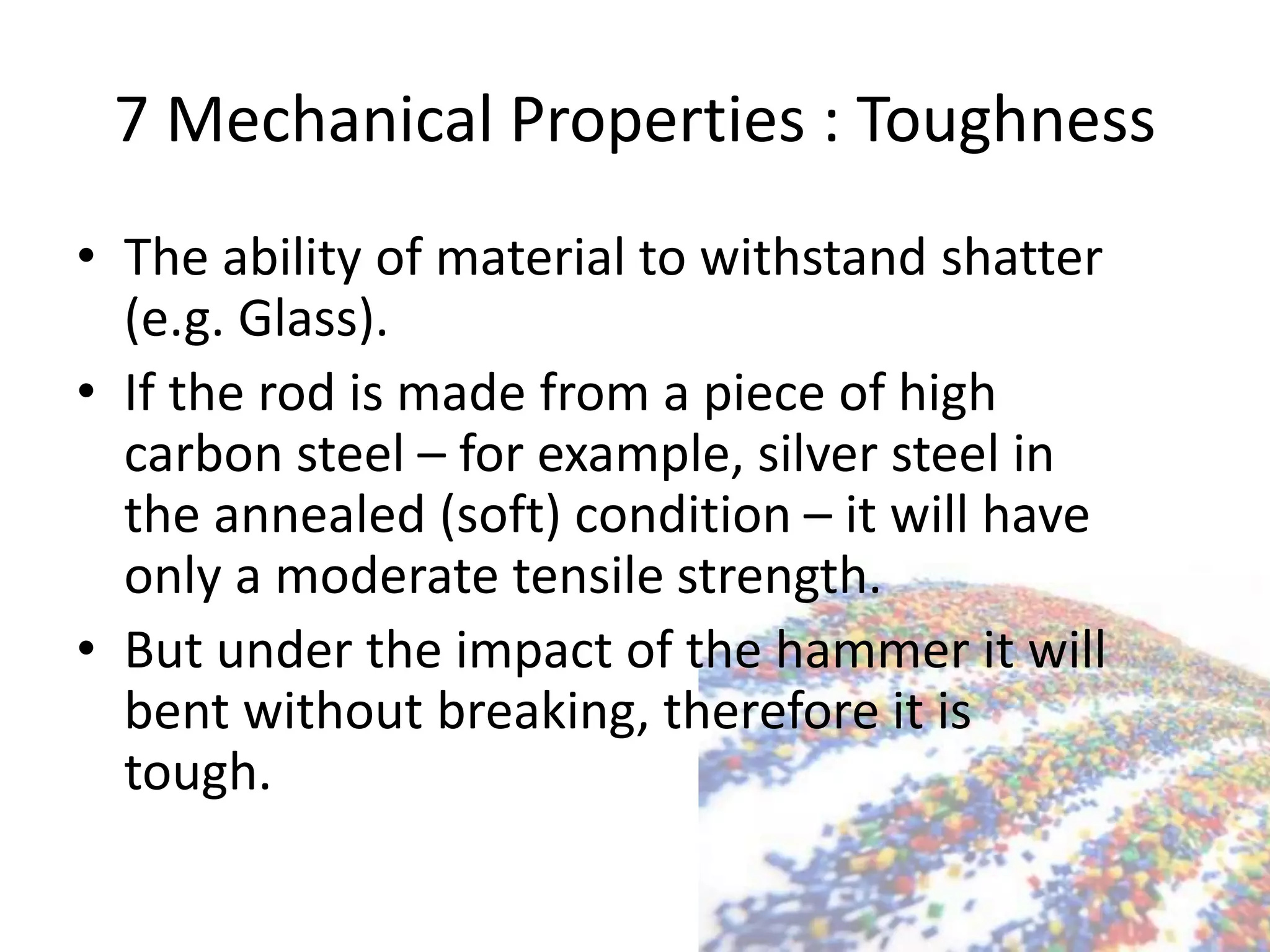 7 Mechanical Properties : Toughness
• The ability of material to withstand shatter
(e.g. Glass).
• If the rod is made from a piece of high
carbon steel – for example, silver steel in
the annealed (soft) condition – it will have
only a moderate tensile strength.
• But under the impact of the hammer it will
bent without breaking, therefore it is
tough.
 