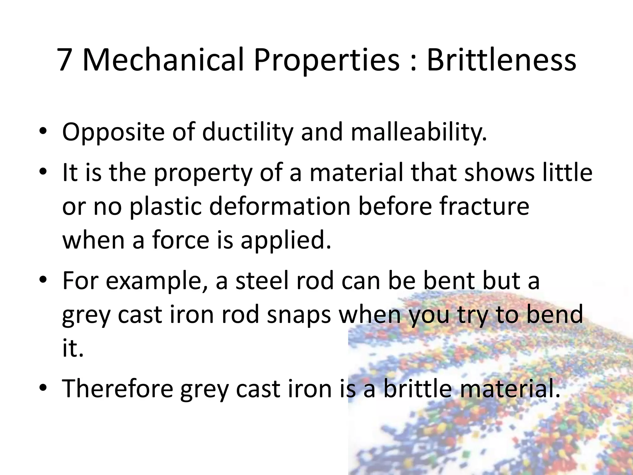 7 Mechanical Properties : Brittleness
• Opposite of ductility and malleability.
• It is the property of a material that shows little
or no plastic deformation before fracture
when a force is applied.
• For example, a steel rod can be bent but a
grey cast iron rod snaps when you try to bend
it.
• Therefore grey cast iron is a brittle material.
 