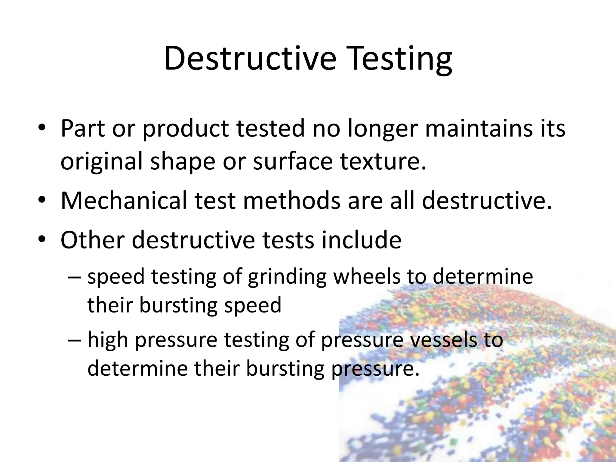 Destructive Testing
• Part or product tested no longer maintains its
original shape or surface texture.
• Mechanical test methods are all destructive.
• Other destructive tests include
– speed testing of grinding wheels to determine
their bursting speed
– high pressure testing of pressure vessels to
determine their bursting pressure.
 