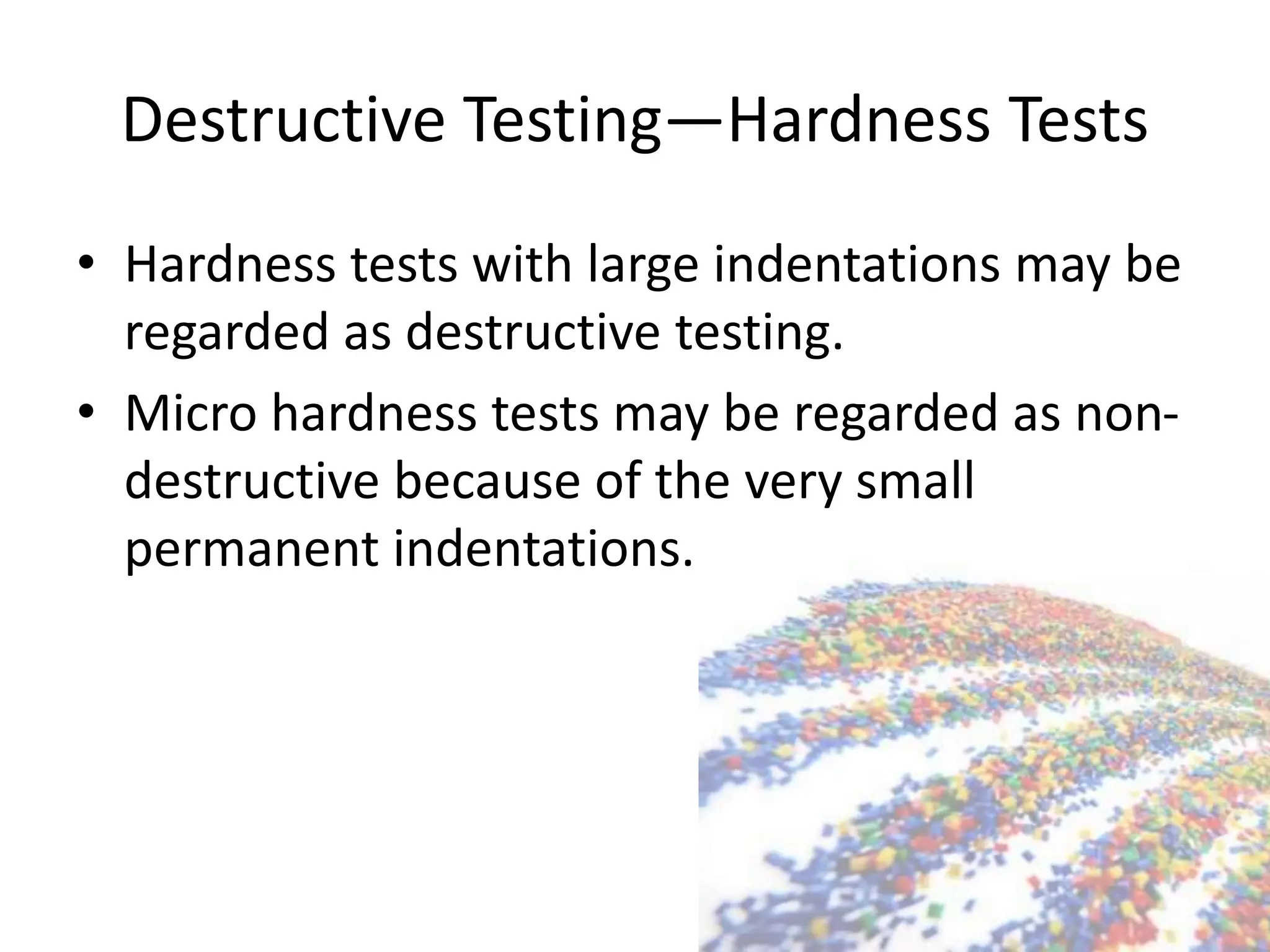 Destructive Testing—Hardness Tests
• Hardness tests with large indentations may be
regarded as destructive testing.
• Micro hardness tests may be regarded as non-
destructive because of the very small
permanent indentations.
 