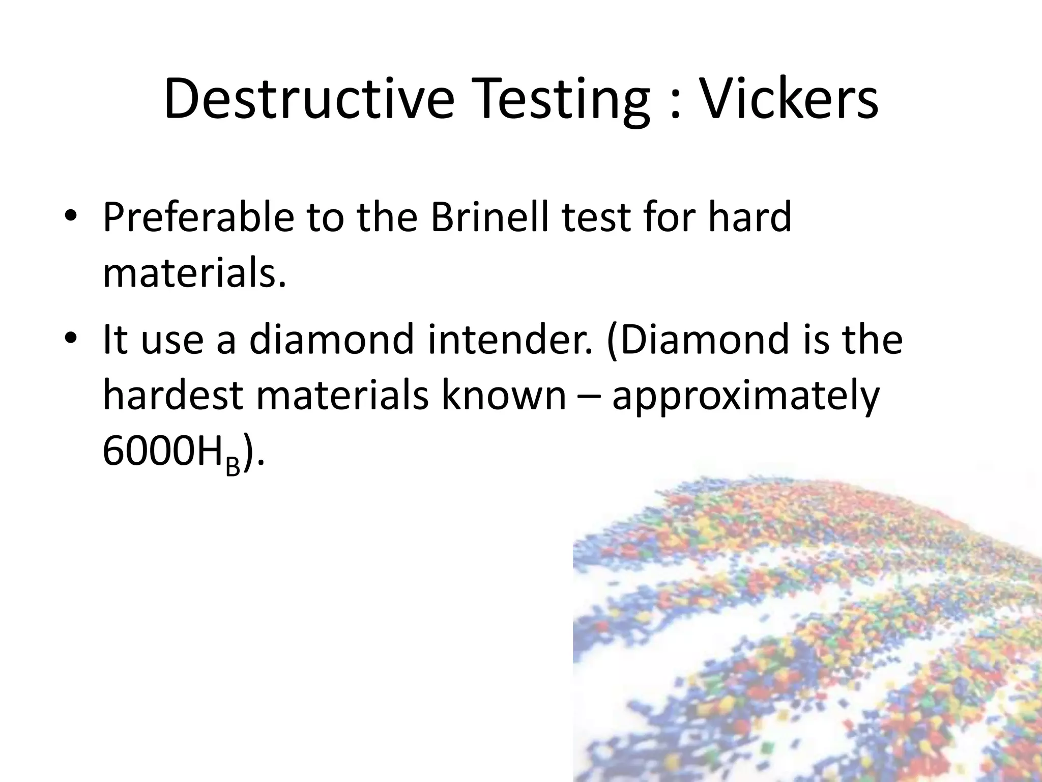 Destructive Testing : Vickers
• Preferable to the Brinell test for hard
materials.
• It use a diamond intender. (Diamond is the
hardest materials known – approximately
6000HB).
 
