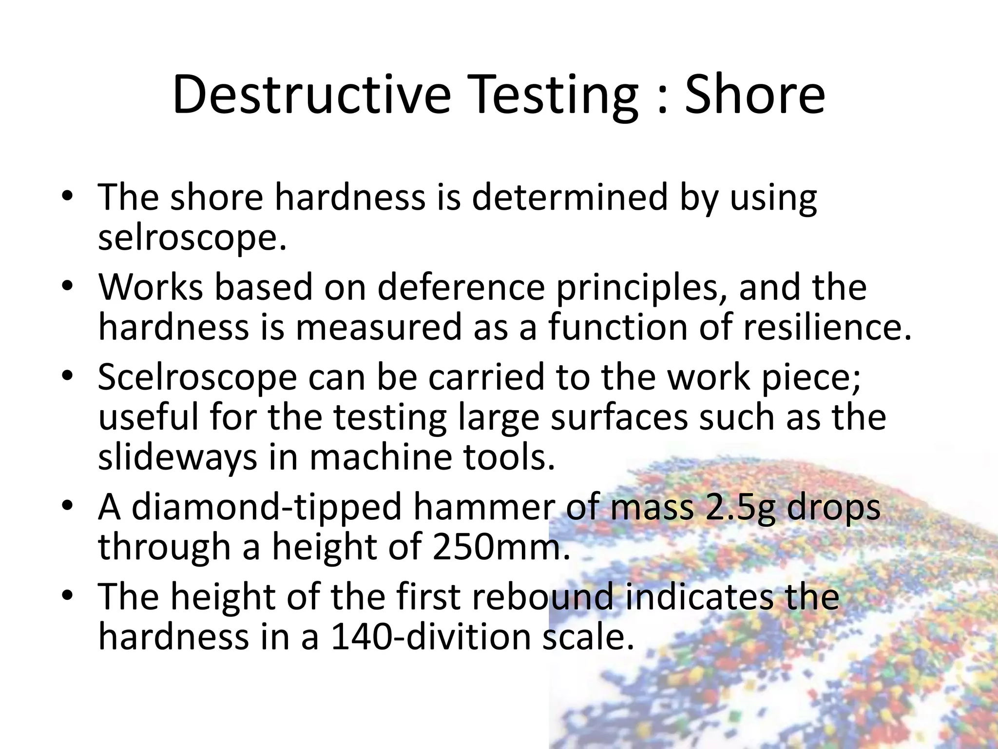 Destructive Testing : Shore
• The shore hardness is determined by using
selroscope.
• Works based on deference principles, and the
hardness is measured as a function of resilience.
• Scelroscope can be carried to the work piece;
useful for the testing large surfaces such as the
slideways in machine tools.
• A diamond-tipped hammer of mass 2.5g drops
through a height of 250mm.
• The height of the first rebound indicates the
hardness in a 140-divition scale.
 