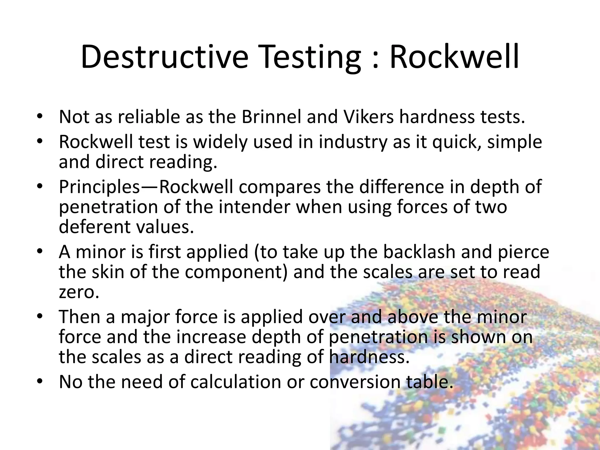 Destructive Testing : Rockwell
• Not as reliable as the Brinnel and Vikers hardness tests.
• Rockwell test is widely used in industry as it quick, simple
and direct reading.
• Principles—Rockwell compares the difference in depth of
penetration of the intender when using forces of two
deferent values.
• A minor is first applied (to take up the backlash and pierce
the skin of the component) and the scales are set to read
zero.
• Then a major force is applied over and above the minor
force and the increase depth of penetration is shown on
the scales as a direct reading of hardness.
• No the need of calculation or conversion table.
 