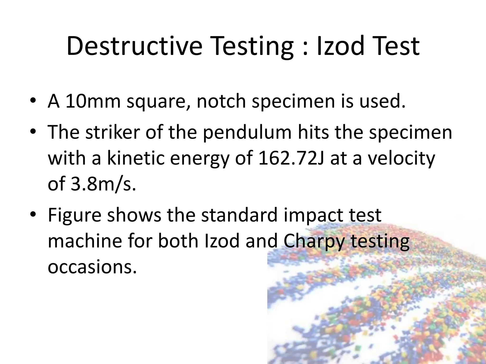 Destructive Testing : Izod Test
• A 10mm square, notch specimen is used.
• The striker of the pendulum hits the specimen
with a kinetic energy of 162.72J at a velocity
of 3.8m/s.
• Figure shows the standard impact test
machine for both Izod and Charpy testing
occasions.
 