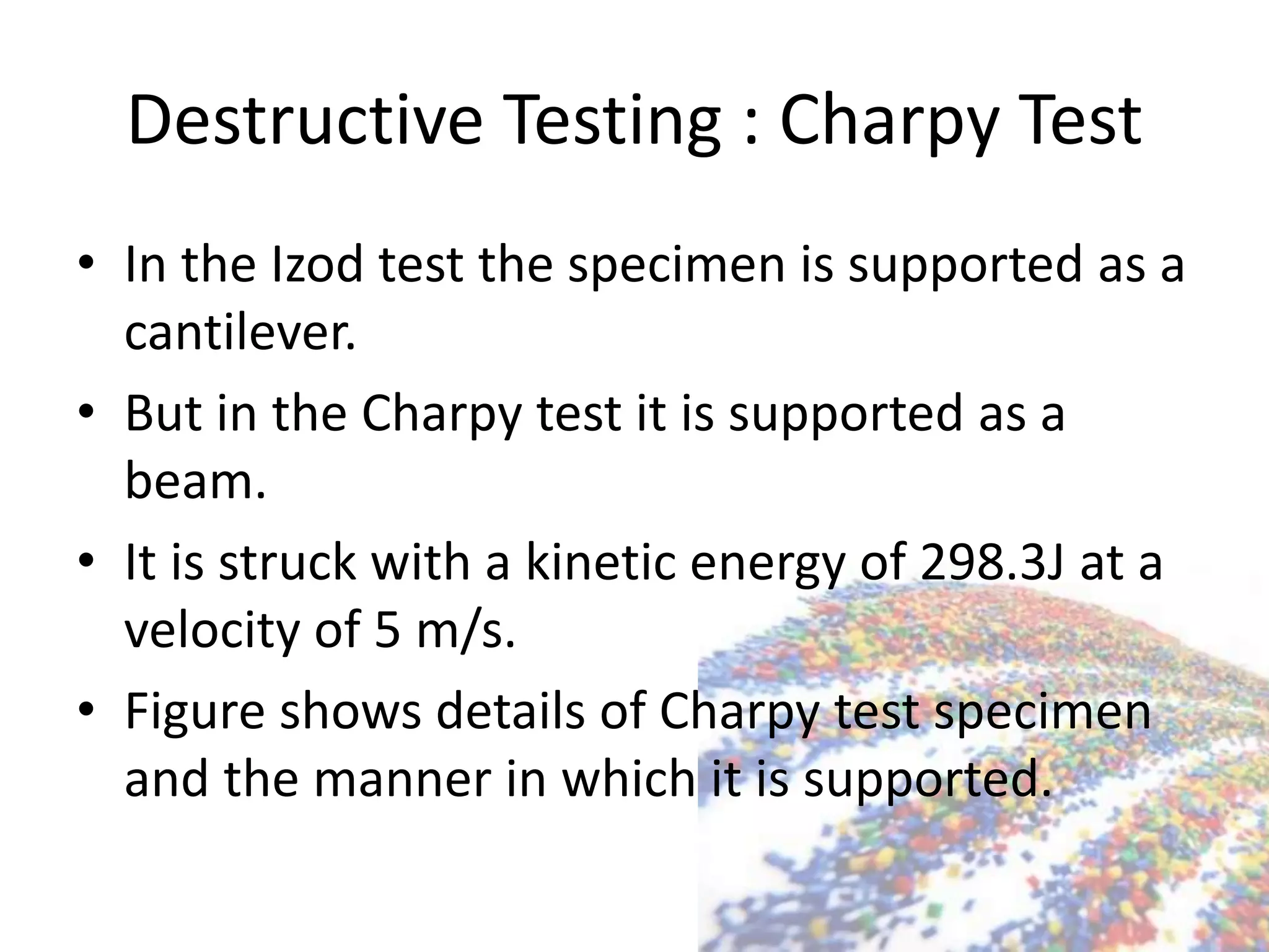 Destructive Testing : Charpy Test
• In the Izod test the specimen is supported as a
cantilever.
• But in the Charpy test it is supported as a
beam.
• It is struck with a kinetic energy of 298.3J at a
velocity of 5 m/s.
• Figure shows details of Charpy test specimen
and the manner in which it is supported.
 