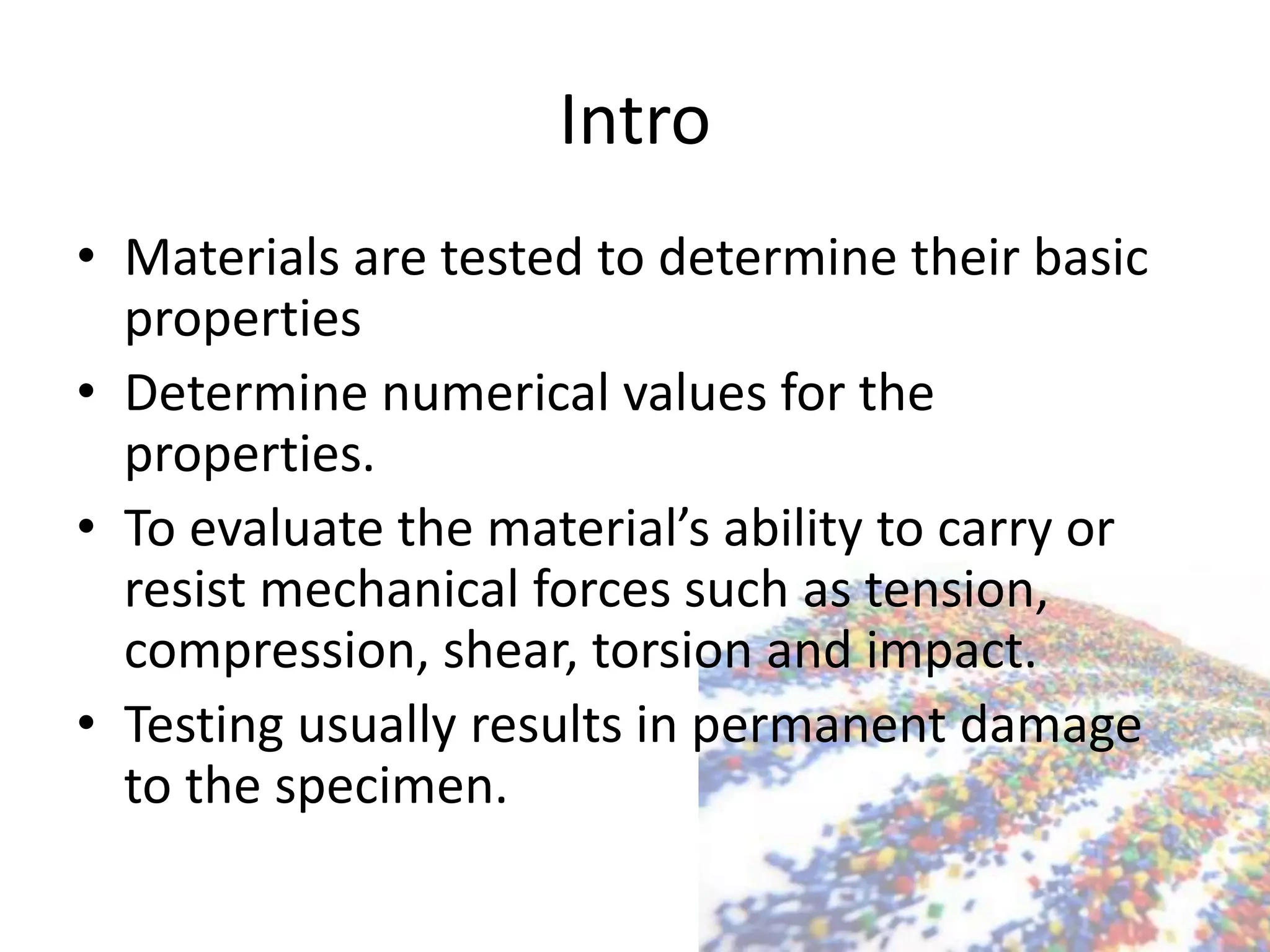 Intro
• Materials are tested to determine their basic
properties
• Determine numerical values for the
properties.
• To evaluate the material’s ability to carry or
resist mechanical forces such as tension,
compression, shear, torsion and impact.
• Testing usually results in permanent damage
to the specimen.
 