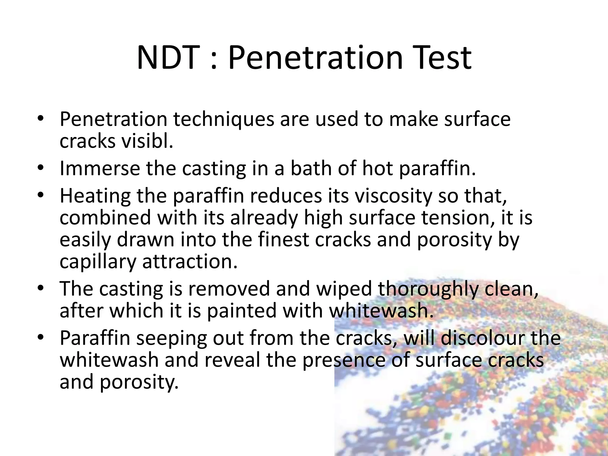 NDT : Penetration Test
• Penetration techniques are used to make surface
cracks visibl.
• Immerse the casting in a bath of hot paraffin.
• Heating the paraffin reduces its viscosity so that,
combined with its already high surface tension, it is
easily drawn into the finest cracks and porosity by
capillary attraction.
• The casting is removed and wiped thoroughly clean,
after which it is painted with whitewash.
• Paraffin seeping out from the cracks, will discolour the
whitewash and reveal the presence of surface cracks
and porosity.
 
