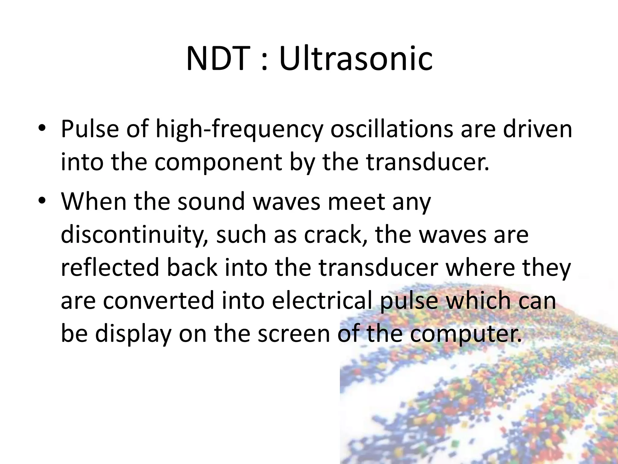 NDT : Ultrasonic
• Pulse of high-frequency oscillations are driven
into the component by the transducer.
• When the sound waves meet any
discontinuity, such as crack, the waves are
reflected back into the transducer where they
are converted into electrical pulse which can
be display on the screen of the computer.
 