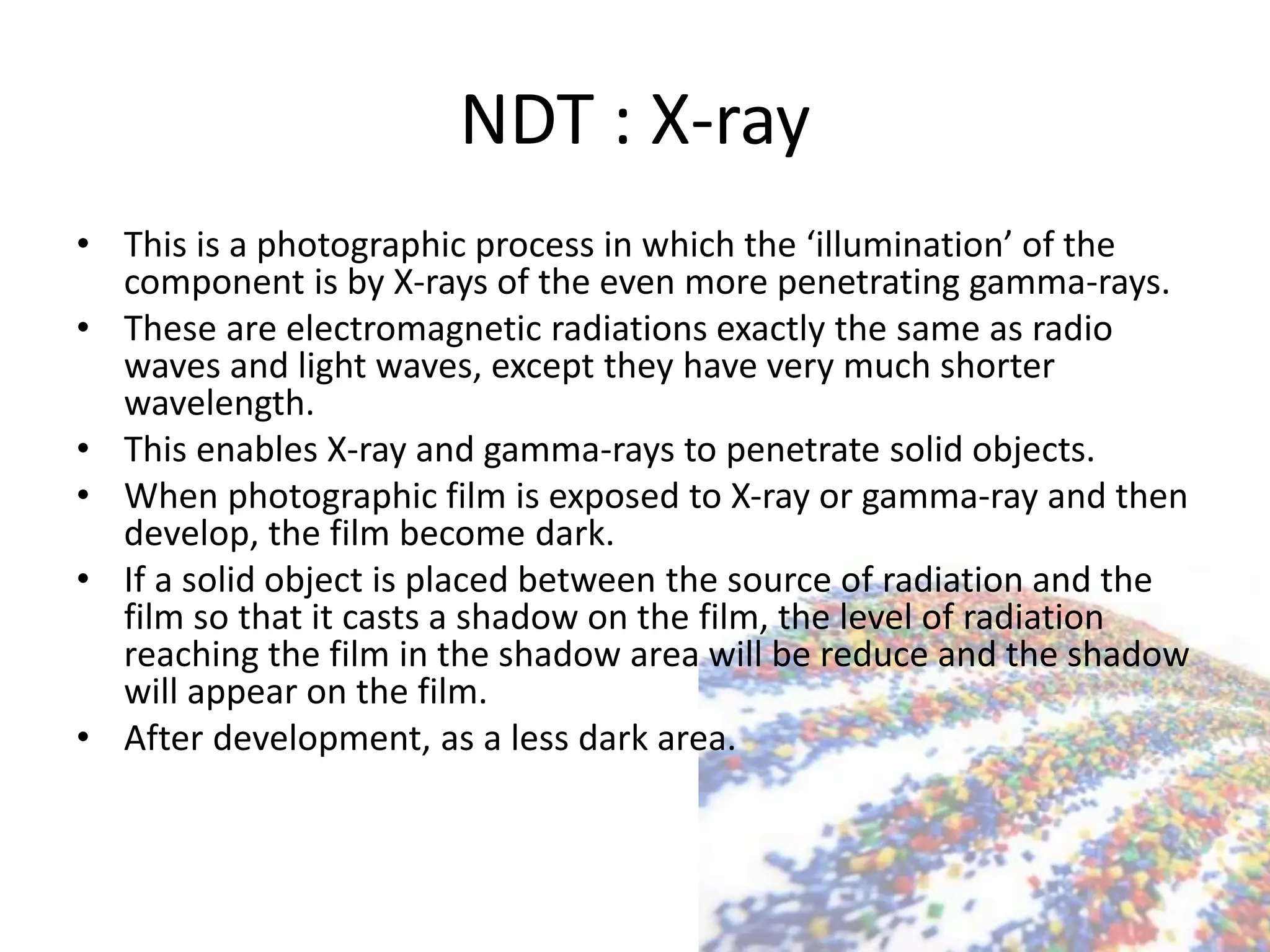 NDT : X-ray
• This is a photographic process in which the ‘illumination’ of the
component is by X-rays of the even more penetrating gamma-rays.
• These are electromagnetic radiations exactly the same as radio
waves and light waves, except they have very much shorter
wavelength.
• This enables X-ray and gamma-rays to penetrate solid objects.
• When photographic film is exposed to X-ray or gamma-ray and then
develop, the film become dark.
• If a solid object is placed between the source of radiation and the
film so that it casts a shadow on the film, the level of radiation
reaching the film in the shadow area will be reduce and the shadow
will appear on the film.
• After development, as a less dark area.
 