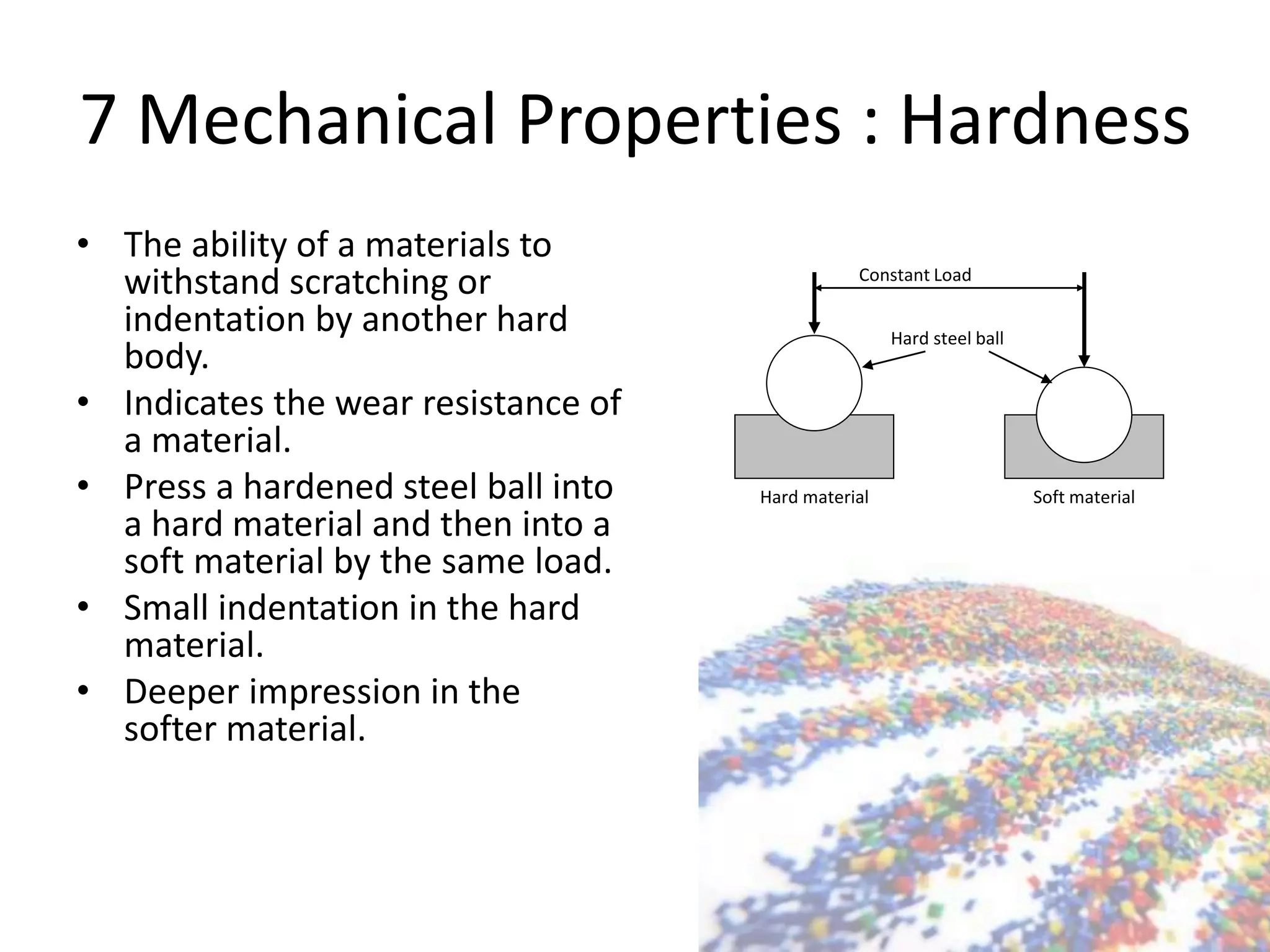 7 Mechanical Properties : Hardness
• The ability of a materials to
withstand scratching or
indentation by another hard
body.
• Indicates the wear resistance of
a material.
• Press a hardened steel ball into
a hard material and then into a
soft material by the same load.
• Small indentation in the hard
material.
• Deeper impression in the
softer material.
Constant Load
Hard steel ball
Hard material Soft material
 