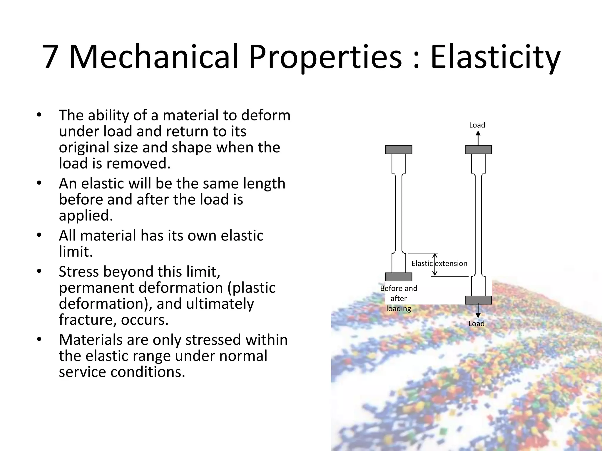 7 Mechanical Properties : Elasticity
• The ability of a material to deform
under load and return to its
original size and shape when the
load is removed.
• An elastic will be the same length
before and after the load is
applied.
• All material has its own elastic
limit.
• Stress beyond this limit,
permanent deformation (plastic
deformation), and ultimately
fracture, occurs.
• Materials are only stressed within
the elastic range under normal
service conditions.
Elastic extension
Load
Load
Before and
after
loading
 