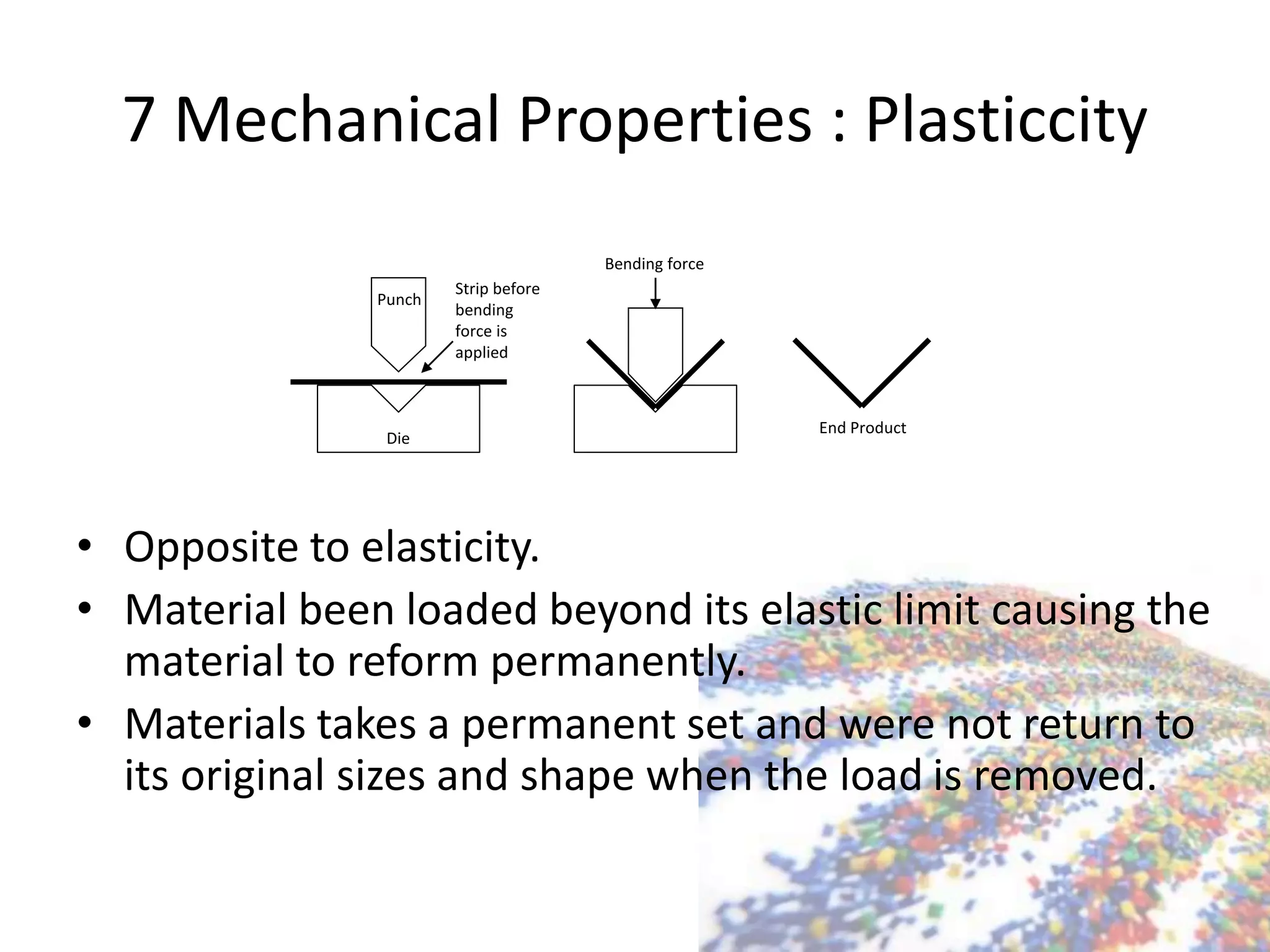7 Mechanical Properties : Plasticcity
• Opposite to elasticity.
• Material been loaded beyond its elastic limit causing the
material to reform permanently.
• Materials takes a permanent set and were not return to
its original sizes and shape when the load is removed.
Punch
Die
Strip before
bending
force is
applied
Bending force
End Product
 
