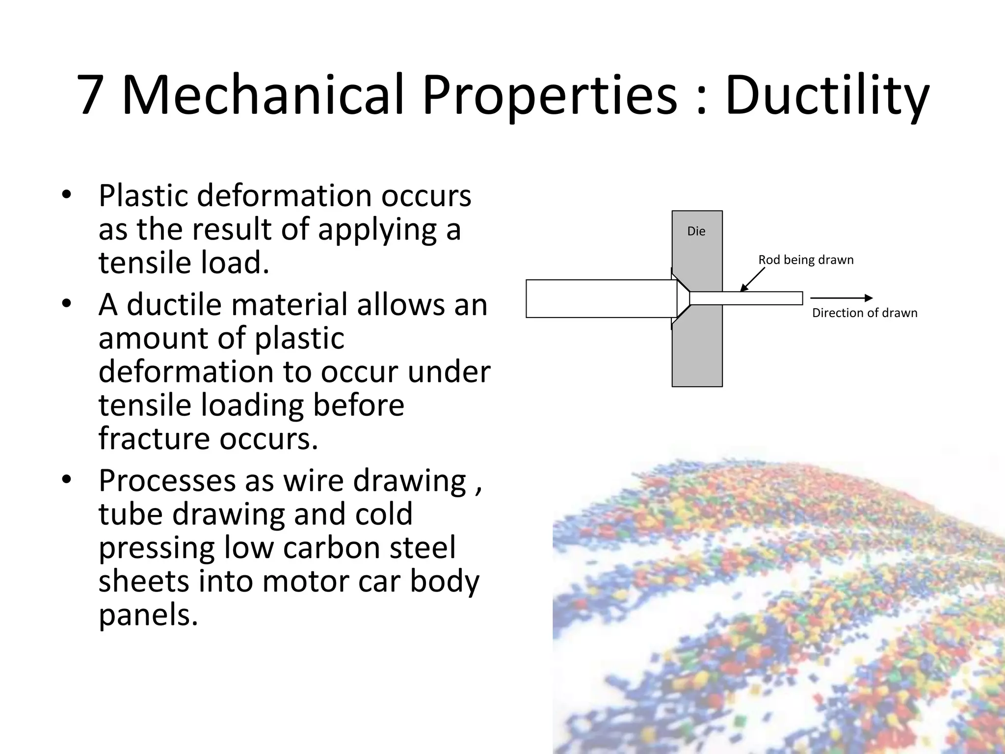 7 Mechanical Properties : Ductility
• Plastic deformation occurs
as the result of applying a
tensile load.
• A ductile material allows an
amount of plastic
deformation to occur under
tensile loading before
fracture occurs.
• Processes as wire drawing ,
tube drawing and cold
pressing low carbon steel
sheets into motor car body
panels.
Rod being drawn
Die
Direction of drawn
 