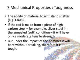 7 Mechanical Properties : Toughness
• The ability of material to withstand shatter
(e.g. Glass).
• If the rod is made from a piece of high
carbon steel – for example, silver steel in
the annealed (soft) condition – it will have
only a moderate tensile strength.
• But under the impact of the hammer it will
bent without breaking, therefore it is
tough.
 