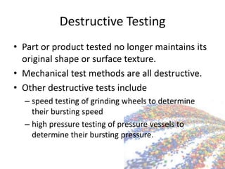 Destructive Testing
• Part or product tested no longer maintains its
original shape or surface texture.
• Mechanical test methods are all destructive.
• Other destructive tests include
– speed testing of grinding wheels to determine
their bursting speed
– high pressure testing of pressure vessels to
determine their bursting pressure.
 