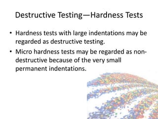 Destructive Testing—Hardness Tests
• Hardness tests with large indentations may be
regarded as destructive testing.
• Micro hardness tests may be regarded as non-
destructive because of the very small
permanent indentations.
 