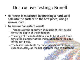 Destructive Testing : Brinell
• Hardness is measured by pressing a hard steel
ball into the surface to the test piece, using a
known load.
• To ensure consistent result :
– Thickness of the specimen should be at least seven
times the depth of the indention
– The edge of the indentation should be at least three
times the diameter of the indentation from the edge
of the test piece.
– The test is unsuitable for materials whose hardness
exceeds 500 HB, as the ball indenter tend to flattened.
 