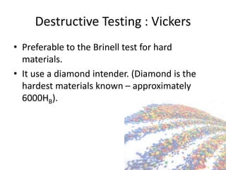 Destructive Testing : Vickers
• Preferable to the Brinell test for hard
materials.
• It use a diamond intender. (Diamond is the
hardest materials known – approximately
6000HB).
 