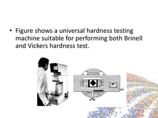 • Figure shows a universal hardness testing
machine suitable for performing both Brinell
and Vickers hardness test.
 