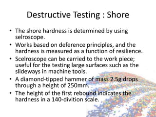 Destructive Testing : Shore
• The shore hardness is determined by using
selroscope.
• Works based on deference principles, and the
hardness is measured as a function of resilience.
• Scelroscope can be carried to the work piece;
useful for the testing large surfaces such as the
slideways in machine tools.
• A diamond-tipped hammer of mass 2.5g drops
through a height of 250mm.
• The height of the first rebound indicates the
hardness in a 140-divition scale.
 