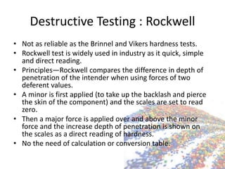 Destructive Testing : Rockwell
• Not as reliable as the Brinnel and Vikers hardness tests.
• Rockwell test is widely used in industry as it quick, simple
and direct reading.
• Principles—Rockwell compares the difference in depth of
penetration of the intender when using forces of two
deferent values.
• A minor is first applied (to take up the backlash and pierce
the skin of the component) and the scales are set to read
zero.
• Then a major force is applied over and above the minor
force and the increase depth of penetration is shown on
the scales as a direct reading of hardness.
• No the need of calculation or conversion table.
 