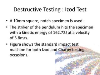 Destructive Testing : Izod Test
• A 10mm square, notch specimen is used.
• The striker of the pendulum hits the specimen
with a kinetic energy of 162.72J at a velocity
of 3.8m/s.
• Figure shows the standard impact test
machine for both Izod and Charpy testing
occasions.
 