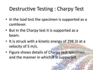 Destructive Testing : Charpy Test
• In the Izod test the specimen is supported as a
cantilever.
• But in the Charpy test it is supported as a
beam.
• It is struck with a kinetic energy of 298.3J at a
velocity of 5 m/s.
• Figure shows details of Charpy test specimen
and the manner in which it is supported.
 