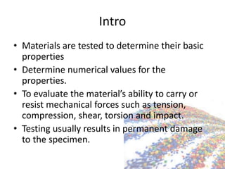 Intro
• Materials are tested to determine their basic
properties
• Determine numerical values for the
properties.
• To evaluate the material’s ability to carry or
resist mechanical forces such as tension,
compression, shear, torsion and impact.
• Testing usually results in permanent damage
to the specimen.
 