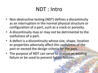 NDT : Intro
• Non-destructive testing (NDT) defines a discontinuity
as an interruption in the normal physical structure or
configuration of a part, such as a crack or porosity.
• A discontinuity may or may not be detrimental to the
usefulness of a part.
• A defect is a discontinuity whose size, shape, location
or properties adversely affect the usefulness of the
part or exceed the design criteria for the part.
• The purpose of NDT can serve to analyze an existing
failure or be used to prevent future failures.
 