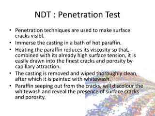 NDT : Penetration Test
• Penetration techniques are used to make surface
cracks visibl.
• Immerse the casting in a bath of hot paraffin.
• Heating the paraffin reduces its viscosity so that,
combined with its already high surface tension, it is
easily drawn into the finest cracks and porosity by
capillary attraction.
• The casting is removed and wiped thoroughly clean,
after which it is painted with whitewash.
• Paraffin seeping out from the cracks, will discolour the
whitewash and reveal the presence of surface cracks
and porosity.
 