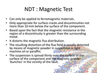 NDT : Magnetic Test
• Can only be applied to ferromagnetic materials.
• Only appropriate for surface cracks and discontinuities not
more than 10 mm below the surface of the component.
• Based upon the fact that the magnetic resistance in the
region of a discontinuity is greater than the surrounding
metal.
• It distorts the magnetic flux distribution.
• The resulting distortion of the flux field is usually detected
by means of magnetic powder in suspension in light
machine oil or paraffin.
• The suspension is spread thinly over the surface of the
surface of the component and the magnetic powder
‘bunches’ in the vicinity of the fault.
 