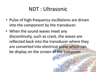 NDT : Ultrasonic
• Pulse of high-frequency oscillations are driven
into the component by the transducer.
• When the sound waves meet any
discontinuity, such as crack, the waves are
reflected back into the transducer where they
are converted into electrical pulse which can
be display on the screen of the computer.
 