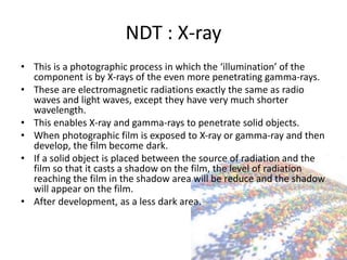 NDT : X-ray
• This is a photographic process in which the ‘illumination’ of the
component is by X-rays of the even more penetrating gamma-rays.
• These are electromagnetic radiations exactly the same as radio
waves and light waves, except they have very much shorter
wavelength.
• This enables X-ray and gamma-rays to penetrate solid objects.
• When photographic film is exposed to X-ray or gamma-ray and then
develop, the film become dark.
• If a solid object is placed between the source of radiation and the
film so that it casts a shadow on the film, the level of radiation
reaching the film in the shadow area will be reduce and the shadow
will appear on the film.
• After development, as a less dark area.
 