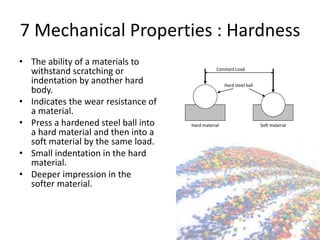 7 Mechanical Properties : Hardness
• The ability of a materials to
withstand scratching or
indentation by another hard
body.
• Indicates the wear resistance of
a material.
• Press a hardened steel ball into
a hard material and then into a
soft material by the same load.
• Small indentation in the hard
material.
• Deeper impression in the
softer material.
Constant Load
Hard steel ball
Hard material Soft material
 