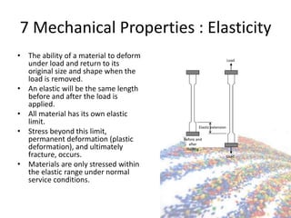 7 Mechanical Properties : Elasticity
• The ability of a material to deform
under load and return to its
original size and shape when the
load is removed.
• An elastic will be the same length
before and after the load is
applied.
• All material has its own elastic
limit.
• Stress beyond this limit,
permanent deformation (plastic
deformation), and ultimately
fracture, occurs.
• Materials are only stressed within
the elastic range under normal
service conditions.
Elastic extension
Load
Load
Before and
after
loading
 
