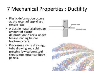 7 Mechanical Properties : Ductility
• Plastic deformation occurs
as the result of applying a
tensile load.
• A ductile material allows an
amount of plastic
deformation to occur under
tensile loading before
fracture occurs.
• Processes as wire drawing ,
tube drawing and cold
pressing low carbon steel
sheets into motor car body
panels.
Rod being drawn
Die
Direction of drawn
 