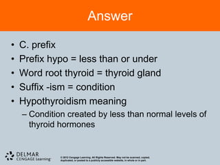 Answer

•   C. prefix
•   Prefix hypo = less than or under
•   Word root thyroid = thyroid gland
•   Suffix -ism = condition
•   Hypothyroidism meaning
    – Condition created by less than normal levels of
      thyroid hormones


              © 2012 Cengage Learning. All Rights Reserved. May not be scanned, copied,
              duplicated, or posted to a publicly accessible website, in whole or in part.
 