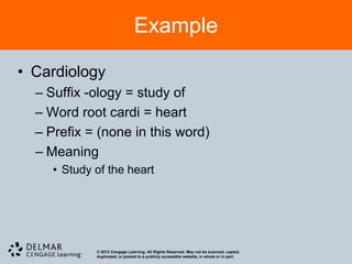 Example

• Cardiology
  – Suffix -ology = study of
  – Word root cardi = heart
  – Prefix = (none in this word)
  – Meaning
     • Study of the heart




             © 2012 Cengage Learning. All Rights Reserved. May not be scanned, copied,
             duplicated, or posted to a publicly accessible website, in whole or in part.
 