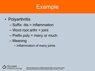 Example

• Polyarthritis
  – Suffix -itis = inflammation
  – Word root arthr = joint
  – Prefix poly = many or much
  – Meaning
     • Inflammation of many joints




             © 2012 Cengage Learning. All Rights Reserved. May not be scanned, copied,
             duplicated, or posted to a publicly accessible website, in whole or in part.
 