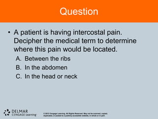 Question

• A patient is having intercostal pain.
  Decipher the medical term to determine
  where this pain would be located.
  A. Between the ribs
  B. In the abdomen
  C. In the head or neck




           © 2012 Cengage Learning. All Rights Reserved. May not be scanned, copied,
           duplicated, or posted to a publicly accessible website, in whole or in part.
 