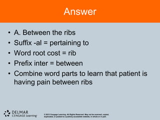 Answer

•   A. Between the ribs
•   Suffix -al = pertaining to
•   Word root cost = rib
•   Prefix inter = between
•   Combine word parts to learn that patient is
    having pain between ribs



             © 2012 Cengage Learning. All Rights Reserved. May not be scanned, copied,
             duplicated, or posted to a publicly accessible website, in whole or in part.
 