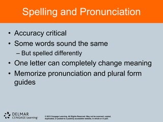 Spelling and Pronunciation

• Accuracy critical
• Some words sound the same
  – But spelled differently
• One letter can completely change meaning
• Memorize pronunciation and plural form
  guides



            © 2012 Cengage Learning. All Rights Reserved. May not be scanned, copied,
            duplicated, or posted to a publicly accessible website, in whole or in part.
 