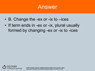 Answer

• B. Change the -ex or -ix to –ices
• If term ends in -ex or -ix, plural usually
  formed by changing -ex or -ix to -ices




            © 2012 Cengage Learning. All Rights Reserved. May not be scanned, copied,
            duplicated, or posted to a publicly accessible website, in whole or in part.
 