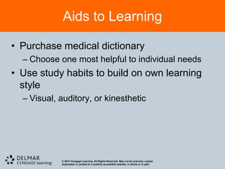 Aids to Learning

• Purchase medical dictionary
  – Choose one most helpful to individual needs
• Use study habits to build on own learning
  style
  – Visual, auditory, or kinesthetic




            © 2012 Cengage Learning. All Rights Reserved. May not be scanned, copied,
            duplicated, or posted to a publicly accessible website, in whole or in part.
 
