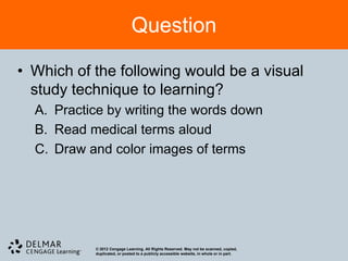 Question

• Which of the following would be a visual
  study technique to learning?
  A. Practice by writing the words down
  B. Read medical terms aloud
  C. Draw and color images of terms




           © 2012 Cengage Learning. All Rights Reserved. May not be scanned, copied,
           duplicated, or posted to a publicly accessible website, in whole or in part.
 