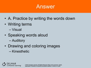 Answer

• A. Practice by writing the words down
• Writing terms
  – Visual
• Speaking words aloud
  – Auditory
• Drawing and coloring images
  – Kinesthetic


               © 2012 Cengage Learning. All Rights Reserved. May not be scanned, copied,
               duplicated, or posted to a publicly accessible website, in whole or in part.
 
