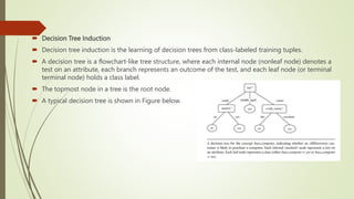  Decision Tree Induction
 Decision tree induction is the learning of decision trees from class-labeled training tuples.
 A decision tree is a flowchart-like tree structure, where each internal node (nonleaf node) denotes a
test on an attribute, each branch represents an outcome of the test, and each leaf node (or terminal
terminal node) holds a class label.
 The topmost node in a tree is the root node.
 A typical decision tree is shown in Figure below.
 